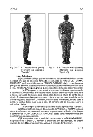 C 22-5                                                                       3-8




Fig 3-117. A Tiracolo-Arma (perfil)       Fig 3-118. A Tiracolo-Arma (costas)
           (Homem na posição                         (Homem na posição
           ”Sentido”)                                ”Sentido”)
       h. Ao Solo-Arma
          (1) Quando se deseja que uma tropa saia de forma deixando as armas
no local em que se encontra formada, o comando de “FORA DE FORMA,
MARCHE!", será precedido pelo de “AO SOLO-ARMA!”, dado com a tropa na
posição de “Sentido”. A este comando, o homem procederá conforme descrito para
o FAL, na letra "q." do parágrafo 3-3, executando os tempos a seguir descritos:
              (a) 1º Tempo - o homem dará um passo a frente com o pé esquerdo
e se abaixará, colocando a arma sobre o solo, ao lado direito do corpo, cano para
a frente, alavanca de manejo para baixo, alça de mira à altura da ponta do pé
direito. A mão esquerda espalmada, será colocada sobre a coxa, imediatamente
acima do joelho esquerdo. O homem, durante este movimento, olhará para a
arma. O joelho direito não toca o solo. O homem não se assenta sobre o
calcanhar direito;
              (b) 2º Tempo - o homem larga a arma e volta à posição de “Sentido”.
          (2) De preferência, depois do comando de “AO SOLO-ARMA!”, a tropa
deverá realizar um pequeno deslocamento no passo sem cadência, a fim de que
o comando de “FORA DE FORMA, MARCHE!” possa ser dado fora do local em
que foram deixadas as armas.
          (3) Para apanhar a arma, será dado o comando de “APANHAR-ARMA!”,
na posição de “Sentido”, O homem o executará em dois tempos, na ordem
inversa do item (1) acima descrito e voltará à posição de “Sentido”.

                                                                           3-43
 
