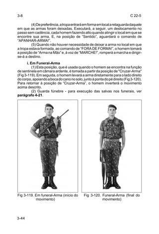 3-8                                                                        C 22-5

         (4) De preferência, a tropa entrará em forma em local a retaguarda daquele
em que as armas foram deixadas. Executará, a seguir, um deslocamento no
passo sem cadência, cada homem fazendo alto quando atingir o local em que se
encontre sua arma. E, na posição de “Sentido”, aguardará o comando de
“APANHAR-ARMA!”.
         (5) Quando não houver necessidade de deixar a arma no local em que
a tropa estava formada, ao comando de “FORA DE FORMA!”, o homem tomará
a posição de “Arma na Mão” e, à voz de “MARCHE!”, romperá a marcha e dirigir-
se-á a destino.
       i. Em Funeral-Arma
           (1) Esta posição, que é usada quando o homem se encontra na função
de sentinela em câmara ardente, é tomada a partir da posição de "Cruzar-Arma"
(Fig 3-119). Em seguida, o homem levará a arma diretamente para o lado direito
do corpo, apoiando a boca do cano no solo, junto à ponta do pé direito (Fig 3-120).
Para retornar à posição de “Cruzar-Arma”, o homem inverterá o movimento
acima descrito.
           (2) Guarda fúnebre - para execução das salvas nos funerais, ver
parágrafo 4-21.




Fig 3-119. Em funeral-Arma (início do       Fig 3-120. Funeral-Arma (final do
           movimento)                                  movimento)




3-44
 