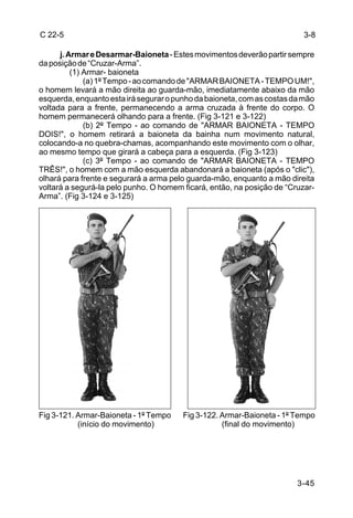 C 22-5                                                                    3-8

      j. Armar e Desarmar-Baioneta - Estes movimentos deverão partir sempre
da posição de “Cruzar-Arma”.
          (1) Armar- baioneta
              (a) 1º Tempo - ao comando de "ARMAR BAIONETA - TEMPO UM!",
o homem levará a mão direita ao guarda-mão, imediatamente abaixo da mão
esquerda, enquanto esta irá segurar o punho da baioneta, com as costas da mão
voltada para a frente, permanecendo a arma cruzada à frente do corpo. O
homem permanecerá olhando para a frente. (Fig 3-121 e 3-122)
              (b) 2º Tempo - ao comando de "ARMAR BAIONETA - TEMPO
DOIS!", o homem retirará a baioneta da bainha num movimento natural,
colocando-a no quebra-chamas, acompanhando este movimento com o olhar,
ao mesmo tempo que girará a cabeça para a esquerda. (Fig 3-123)
              (c) 3º Tempo - ao comando de "ARMAR BAIONETA - TEMPO
TRÊS!", o homem com a mão esquerda abandonará a baioneta (após o "clic"),
olhará para frente e segurará a arma pelo guarda-mão, enquanto a mão direita
voltará a segurá-la pelo punho. O homem ficará, então, na posição de “Cruzar-
Arma”. (Fig 3-124 e 3-125)




Fig 3-121. Armar-Baioneta - 1º Tempo    Fig 3-122. Armar-Baioneta - 1º Tempo
           (início do movimento)                   (final do movimento)




                                                                        3-45
 