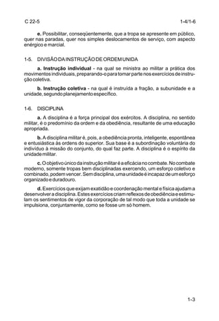C 22-5                                                                      1-4/1-6

      e. Possibilitar, conseqüentemente, que a tropa se apresente em público,
quer nas paradas, quer nos simples deslocamentos de serviço, com aspecto
enérgico e marcial.

1-5. DIVISÃO DA INSTRUÇÃO DE ORDEM UNIDA
      a. Instrução individual - na qual se ministra ao militar a prática dos
movimentos individuais, preparando-o para tomar parte nos exercícios de instru-
ção coletiva.
     b. Instrução coletiva - na qual é instruída a fração, a subunidade e a
unidade, segundo planejamento específico.

1-6. DISCIPLINA
       a. A disciplina é a força principal dos exércitos. A disciplina, no sentido
militar, é o predomínio da ordem e da obediência, resultante de uma educação
apropriada.
       b. A disciplina militar é, pois, a obediência pronta, inteligente, espontânea
e entusiástica às ordens do superior. Sua base é a subordinação voluntária do
indivíduo à missão do conjunto, do qual faz parte. A disciplina é o espírito da
unidade militar.
      c. O objetivo único da instrução militar é a eficácia no combate. No combate
moderno, somente tropas bem disciplinadas exercendo, um esforço coletivo e
combinado, podem vencer. Sem disciplina, uma unidade é incapaz de um esforço
organizado e duradouro.
     d. Exercícios que exijam exatidão e coordenação mental e física ajudam a
desenvolver a disciplina. Estes exercícios criam reflexos de obediência e estimu-
lam os sentimentos de vigor da corporação de tal modo que toda a unidade se
impulsiona, conjuntamente, como se fosse um só homem.




                                                                                1-3
 