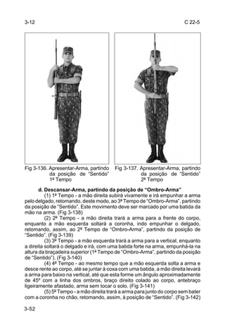 3-12                                                                     C 22-5




Fig 3-136. Apresentar-Arma, partindo     Fig 3-137. Apresentar-Arma, partindo
           da posição de “Sentido”                  da posição de “Sentido”
           1º Tempo                                 2º Tempo
       d. Descansar-Arma, partindo da posição de “Ombro-Arma”
          (1) 1º Tempo - a mão direita subirá vivamente e irá empunhar a arma
pelo delgado, retomando, deste modo, ao 3º Tempo de “Ombro-Arma”, partindo
da posição de “Sentido”. Este movimento deve ser marcado por uma batida da
mão na arma. (Fig 3-138)
          (2) 2º Tempo - a mão direita trará a arma para a frente do corpo,
enquanto a mão esquerda soltará a coronha, indo empunhar o delgado,
retomando, assim, ao 2º Tempo de “Ombro-Arma”, partindo da posição de
“Sentido”. (Fig 3-139)
          (3) 3º Tempo - a mão esquerda trará a arma para a vertical, enquanto
a direita soltará o delgado e irá, com uma batida forte na arma, empunhá-la na
altura da braçadeira superior (1º Tempo de “Ombro-Arma”, partindo da posição
de “Sentido”). (Fig 3-140)
          (4) 4º Tempo - ao mesmo tempo que a mão esquerda solta a arma e
desce rente ao corpo, até se juntar à coxa com uma batida, a mão direita levará
a arma para baixo na vertical, até que esta forme um ângulo aproximadamente
de 45º com a linha dos ombros, braço direito colado ao corpo, antebraço
ligeiramente afastado, arma sem tocar o solo. (Fig 3-141)
          (5) 5º Tempo - a mão direita trará a arma para junto do corpo sem bater
com a coronha no chão, retomando, assim, à posição de “Sentido”. (Fig 3-142)

3-52
 