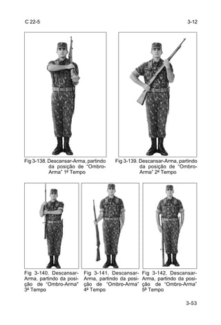 C 22-5                                                                 3-12




Fig 3-138. Descansar-Arma, partindo    Fig 3-139. Descansar-Arma, partindo
           da posição de “Ombro-                  da posição de “Ombro-
           Arma” 1º Tempo                         Arma” 2º Tempo




Fig 3-140. Descansar-     Fig 3-141. Descansar-     Fig 3-142. Descansar-
Arma, partindo da posi-   Arma, partindo da posi-   Arma, partindo da posi-
ção de “Ombro-Arma"       ção de “Ombro-Arma”       ção de “Ombro-Arma”
3º Tempo                  4º Tempo                  5º Tempo

                                                                      3-53
 