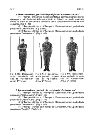 3-12                                                                   C 22-5

      e. Descansar-Arma, partindo da posição de “Apresentar-Arma”
         (1) 1º Tempo - enquanto a mão esquerda leva a arma para o lado direito
do corpo, a mão direita sairá de sua posição no delgado, e, dando uma forte
batida na arma, irá empunhar o cano ou a telha, colocando-se acima da mão
esquerda. (Fig 3-143)
         (2) 2º Tempo - idêntico ao 4º Tempo do “Descansar-Arma”, partindo da
posição de “Ombro-Arma” (Fig 3-144).
         (3) 3º Tempo - idêntico ao 5º Tempo do “Descansar-Arma”, partindo da
posição de “Ombro-Arma”. (Fig 3-145)




Fig 3-143. Descansar-      Fig 3-144. Descansar-      Fig 3-145. Descansar-
Arma, partindo da posi-    Arma, partindo da posi-    Arma, partindo da posi-
ção de “Apresentar-        ção de “Apresentar-        ção de “Apresentar-
Arma” 1º Tempo             Arma” 2º Tempo             Arma” 3º Tempo



      f. Apresentar-Arma, partindo da posição de “Ombro-Arma”
         (1) 1º Tempo - idêntico ao 1º Tempo do “Descansar-Arma”, partindo da
posição de “Ombro-Arma”. (Fig 3-146)
         (2) 2º Tempo - idêntico ao 2º Tempo do “Descansar-Arma”, partindo da
posição de “Ombro-Arma”. (Fig 3-147)
         (3) 3º Tempo - idêntico ao 3º Tempo do “Descansar-Arma”, partindo da
posição de “Ombro-Arma”. (Fig 3-148)
         (4) 4º Tempo - idêntico ao 2º Tempo do “Apresentar-Arma”, partindo da
posição de “Sentido”. (Fig 3-149)




3-54
 
