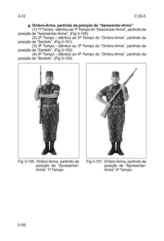 3-12                                                                  C 22-5

      g. Ombro-Arma, partindo da posição de “Apresentar-Arma”
         (1) 1º Tempo - idêntico ao 1º Tempo do “Descansar-Arma”, partindo da
posição de “Apresentar-Arma”. (Fig 3-150)
         (2) 2º Tempo - idêntico ao 2º Tempo do “Ombro-Arma”, partindo da
posição de “Sentido”. (Fig 3-151)
         (3) 3º Tempo - idêntico ao 3º Tempo do “Ombro-Arma”, partindo da
posição de “Sentido”. (Fig 3-152)
         (4) 4º Tempo - idêntico ao 4º Tempo do “Ombro-Arma”, partindo da
posição de “Sentido”. (Fig 3-153)




Fig 3-150. Ombro-Arma, partindo da       Fig 3-151. Ombro-Arma, partindo da
           posição de “Apresentar-                  posição de “Apresentar-
           Arma” 1º Tempo                           Arma” 2º Tempo




3-56
 