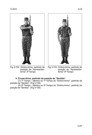 C 22-5                                                               3-12




Fig 3-152. Ombro-Arma, partindo da    Fig 3-153. Ombro-Arma, partindo da
           posição de “Apresentar-               posição de “Apresentar-
           Arma” 3º Tempo                        Arma” 4º Tempo


      h. Cruzar-Arma, partindo da posição de “Sentido”
         (1) 1º Tempo - idêntico ao 1º Tempo do “Ombro-Arma”, partindo da
posição de “Sentido”. (Fig 3-154)
         (2) 2º Tempo - idêntico ao 2º Tempo do “Ombro-Arma”, partindo da
posição de “Sentido”. (Fig 3-155)




                                                                    3-57
 