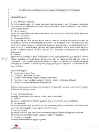 CLASE
ManualEscuelasdefútbol
2008
pág.
DESARROLLO Y DEFINICIONES DE LOS CONTENIDOS DEL PROGRAMA
UNIDAD TÉCNICA
1. Superficies de contacto
Son todas aquellas partes del cuerpo que entran en contacto con el balón de manera inteligente y
consciente (punta-taco-planta-empeine-borde interno-borde externo-canilla-muslo-bajo vientre-
pecho-cabeza-manos)
2. Gesto técnico
Es la actitud y movimiento que adopta el cuerpo al entrar en contacto con el balón (estilo), de manera
inteligente y consciente.
3. Secuencia técnica
Es la utilización del balón a través de una serie de contactos con él, de dos o más superficies de
contacto, de manera predeterminada, secuencial y en gradación. Con esto debe haber dos
acciones esenciales; la primera es la toma de decisiones, y la segunda es con cada contacto con el
balón, saber hacia dónde lo tengo que dirigir (orden preestablecida). Con lo anteriormente expuesto
queda en evidencia que la secuencia técnica es el inicio del control orientado. (Benjamín
Valenzuela B.)
4. El pase
El pase es dar o entregar el balón al compañero en las mejores condiciones que el juego lo permita.
Algunas cualidades o características del pase son: debe ser rápido, preciso, oportuno, veloz, al
compañero. El pase lo clasificaremos de acuerdo a la Trayectoria (a ras de piso, a media altura y por
elevación), de acuerdo a la distancia (corto y largo), pase gol, etc. El pase es el elemento base del
juego colectivo.
Utilización del pase
A.- Economizar: el gasto físico
B.- Conservar: La posesión del balón
C.- Preparar: contra ataque, ataques rápidos y construidos
D.- Favorecer: el paso rápido de una zona a otra (progresión en el campo de juego)
E.- Eliminar: uno o varios jugadores del equipo rival
Debemos mencionar como el pase más importante, “el pase gol”, que deja en inmejorable posición
al atacante para marcar un gol.
5. Los controles clásicos:
(controlar es apoderarse, recepcionar el balón para su utilización)
5.1. Parada
Es detener completamente el balón, quedando éste sin movimiento para su utilización.
5.2. Semi-parada
Es recepcionar el balón quedando éste en movimiento para su utilización. Intervienen tres
elementos: balón, jugador y suelo o piso. El balón se ataca.
5.3. Amortiguación
Es restarle velocidad a un balón aéreo de manera inteligente y consciente para su utilización.
Intervienen dos elementos: balón y jugador. El balón se recepciona.
6. El control orientado
Se define extensamente en página siguiente.
8
 