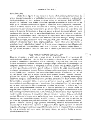 www.chiledeportes.cl
2008ManualEscuelasdefútbol
CLASE
pág.
9
EL CONTROL ORIENTADO
INTRODUCCIÓN
El fútbol desde el punto de vista motriz es un deporte colectivo rico en patrones motores. Es
uno de los deportes que abarca la totalidad de los movimientos básicos, además es un deporte de
habilidades abiertas, es decir, un juego en el que operan los mecanismos de PERCEPCIÓN,
ANÁLISIS Y EMISIÓN. Es un deporte de invasión, oposición y colaboración, de la ubicación del
balón, por lo cual el futbolista tiene que ingresar la información de sus compañeros y adversarios,
analizar el entorno respecto de las posiciones en el tiempo y en el espacio y tomar una de las
decisiones más conveniente para ese instante que en ese momento pasan por su cerebro y esa
debe ser la correcta. De lo anterior se desprende que es un deporte de gran complejidad y como
medio educativo es importante, ya que obliga al individuo a ingresar la información, analizarla,
procesarla, jerarquizarla y decidir de toda una gama de cuál es la más apropiada para ese momento
preciso, y todo ello realizado a alta velocidad. Ya es muy común que domingo a domingo, en cada
estadio de nuestro país, se escuchen frases como ¡ apúrate ! , ¡ dale velocidad ! , ¡ más rápido! , y
junto con esto algunos titulares de las páginas deportivas: ¡ nuestro fútbol carece de velocidad !,
¡ nos falta ritmo !, ¡ fútbol lento e insulso !, etc. Creo, sin temor a equivocarme, que el fundamento
técnico que agilizará y mejorará el juego, es el control orientado y le dará más rapidez al juego es,
sin lugar a dudas, ese primer contacto con el balón, el control dirigido hacia una acción determina-
da.
“ESE PRIMER CONTACTO CON EL BALÓN”
El control orientado es la unión entre el gesto técnico y la acción táctica. Es el nacimiento del
movimiento táctico individual y colectivo. Este fundamento necesita de dos acciones esenciales: la
primera, es haber evaluado previamente la situación del juego; la segunda, elegir con un solo toque
al balón el camino de salida más favorable, ya sea para seguir con el balón o controlarlo para un
compañero. El control orientado es inteligencia, es talento, es saber antes qué hacer, es prever, es
ver antes que el rival, pensar antes que él, es llevar la iniciativa del juego, es agresividad, es
creatividad, es confianza en sí mismo. Debido a las innumerables acciones que se generan en torno
a cada jugador (balón, compañero, rival, toma de decisiones correctas, el reglamento, etc.), lo cual
aporta a quienes lo practican un amplio desarrollo de sus aspectos motrices, cognitivos y afectivos,
pues en cada instante el jugador ingresa la información, la analiza, la jerarquiza y decide luego la
acción más apropiada a ese instante (precisión y rapidez). Es la utilización de un elemento técnico
transformado en una acción táctica. Es ver, crear, generar un espacio y ocuparlo, es salir en la
correcta dirección que el juego precisa, es la acción que viene, realizada ahí, en ese instante, ya sea
para sí o para un compañero. El control orientado es realizar dos jugadas, y el rival sólo una. Todo
ello, gracias a la previa elaboración mental y a la toma de decisión correcta en una fracción de
segundo. Antes se paraba el balón, se miraba y luego se jugaba; hoy es necesario realizar estas
tres acciones pero en forma simultánea, razón por la cual, día tras día cobra mayor importancia la
rapidez mental y la velocidad de ejecución en todas las maniobras y acciones del juego: velocidad
gestual. El control orientado, como ya lo dijimos, es un fundamento técnico, por lo cual está
expuesto a ser aprendido mejorado y perfeccionado, y, para que ello sea posible es
necesario que el jugador, niño, joven o adulto, tenga claro el concepto filosófico de este fundamento,
pensar – elaborar – decidir; y luego ejercitarlo, entrenarlo y trabajarlo metodológicamente de
acuerdo al grado de desarrollo y capacidad de los jugadores, hasta lograr su ejecución con la mayor
seguridad, eficacia y convicción que sea posible. El amplio dominio de esta acción técnico-táctica es
la raíz y cimiento del buen juego, del juego rápido, sorpresivo, fluido y simple.
(Benjamín Valenzuela B.)
 