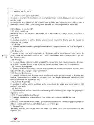 CLASE
ManualEscuelasdefútbol
2008
pág.
10
7.- La utilización del balón:
7.1. La conducción y sus elementos
Conducir es llevar o trasladar el balón con un amplio dominio y control , de acuerdo a las circunstan-
cias del juego.
Los elementos de la conducción son todas aquellas acciones que realizamos cuando conducimos o
dribleamos un rival con el objeto de seguir en posesión del balón engañando al adversario.
Elementos de la conducción:
7.1.1. Visión periférica
Dominio y manejo del balón con una amplia visión del campo de juego ya sea en su periferia o
panorama.
7.1.2. Finta
Es conducir, mantener el balón y driblear un rival con un movimiento de una parte del cuerpo sin
mover con ello el balón.
7.1.3. Freno
Es conducir el balón en forma rápida y detenerse brusca y sorpresivamente con el fin de engañar a
un rival.
7.1.4. Enganche
Es abrazar el balón con algunos de los bordes del pie para iniciar un cambio de frente, cambio de
juego, cambio de dirección, cambio de velocidad o un cambio de sentido para preparar o ejecutar
una acción posterior.
7.1.5. Amague
Es conducir el balón e intentar realizar una acción y efectuar otra. Es la máxima expresión del enga-
ño al rival. Es simular detenerse, dar un pase o tirar pero realizar otra acción técnica distinta.
7.1.6. Cambio de velocidad
Es conducir el balón realizando cambios en la aceleración o desaceleración de acuerdo a los
requerimientos del juego para seguir con el balón.
7.1.7. Cambio de dirección
Es conducir el balón en una dirección y ante un obstáculo u otra premisa, cambiar la dirección que
llevaba. Esencialmente esta acción se realiza con los bordes del pie mediante un enganche (puede
realizarse también con la punta del pie).
7.1.8. Cambio de sentido
Es conducir el balón y ante un obstáculo, u otra circunstancia del juego, girar con el balón en 180
grados bruscamente.
7.1.9. Esquive
Es conducir el balón, driblear un adversario evitando que éste lo obstruya, lo choque o lo golpee para
impedir su acción.
7.1.10. Proteger el balón (perfilarse)
Es conducir el balón ante la presencia del rival, interponiéndose entre el balón y el rival.
8. El tiro
El tiro es la acción individual, que culmina generalmente colectiva, que consiste en golpear o impactar
el balón hacia la portería rival, con el objetivo de convertir un gol.
9.- Juego aéreo
Son todos aquellos balones que traen una trayectoria aérea y son interceptados antes de que
toquen el piso.
 