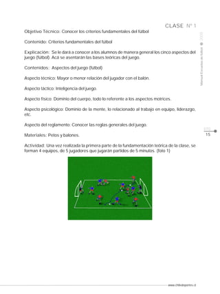 www.chiledeportes.cl
2008ManualEscuelasdefútbol
CLASE
pág.
Nº 1
15
Objetivo Técnico: Conocer los criterios fundamentales del fútbol
Contenido: Criterios fundamentales del fútbol
Explicación: Se le dará a conocer a los alumnos de manera general los cinco aspectos del
juego (fútbol). Acá se asentarán las bases teóricas del juego.
Contenidos: Aspectos del juego (fútbol)
Aspecto técnico: Mayor o menor relación del jugador con el balón.
Aspecto táctico: Inteligencia del juego.
Aspecto físico: Dominio del cuerpo, todo lo referente a los aspectos motrices.
Aspecto psicológico: Dominio de la mente, lo relacionado al trabajo en equipo, liderazgo,
etc.
Aspecto del reglamento: Conocer las reglas generales del juego.
Materiales: Petos y balones.
Actividad: Una vez realizada la primera parte de la fundamentación teórica de la clase, se
forman 4 equipos, de 5 jugadores que jugarán partidos de 5 minutos. (foto 1)
 