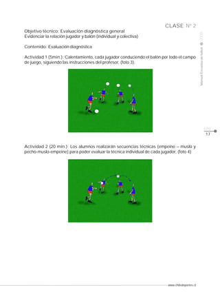 www.chiledeportes.cl
2008ManualEscuelasdefútbol
CLASE
pág.
Nº 2
17
Objetivo técnico: Evaluación diagnóstica general
Evidenciar la relación jugador y balón (individual y colectiva)
Contenido: Evaluación diagnóstica
Actividad 1 (5min.): Calentamiento, cada jugador conduciendo el balón por todo el campo
de juego, siguiendo las instrucciones del profesor, (foto 3).
Actividad 2 (20 min.): Los alumnos realizarán secuencias técnicas (empeine – muslo y
pecho-muslo-empeine) para poder evaluar la técnica individual de cada jugador, (foto 4)
 