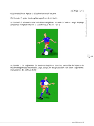 www.chiledeportes.cl
2008ManualEscuelasdefútbol
CLASE
pág.
Nº 3
19
Actividad 2: Se dispondrán los alumnos en parejas dándose pases con las manos en
movimiento por todo el campo de juego. Luego, en dos grupos con y sin balón seguirán las
instrucciones del profesor. Foto 7
Objetivo técnico: Aplicar la psicomotricidad en el fútbol.
Contenido: El gesto técnico y las superficies de contacto.
Actividad 1: Cada alumno con un balón se desplazará trotando por todo el campo de juego
golpeando el implemento con la superficie que desee. Foto 6
 