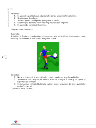 CLASE
ManualEscuelasdefútbol
2008
pág.
20
Variantes:
1. El que entrega el balón va a buscar otro donde un compañero diferente.
2. Se entregará de cabeza.
3. Se amortiguará con el pecho y luego con el muslo.
4. Se entregará de mano-borde interno y después con empeine.
5. El que recibe controlará libremente.
Elongaciones e hidratación.
Desarrollo:
Actividad 3: Se dispondrán los alumnos en parejas, uno frente al otro, dominando el balón
entre sí y permitiendo un bote entre cada golpe. Foto 8
.
Variantes:
1. No se podrá repetir la superficie de contacto con la que se golpea el balón.
2. Se deberán dar 2 toques por alumno antes de entregar el balón y sin repetir la
superficie de contacto.
3. El alumno que entrega el balón dirá cuántos toques se pueden dar antes que el otro
reciba (viceversa).
Dominio de balón sin bote.
 