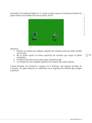 www.chiledeportes.cl
2008ManualEscuelasdefútbol
CLASE
pág.
Actividad 4: Se realizará Fútbol 5 vs. 5, en que se darán pases con la mano y el alumno no
podrá avanzar con el balón más de tres pasos. Foto 9
Variantes:
1. Realizar un control con cualquier superficie de contacto antes de recibir el balón
con la mano.
2. No se podrá repetir la misma superficie de contacto que ocupó el último
compañero.
3. Se deberá dar más de cinco pases para convertir un gol.
4. La entrega será con cualquier superficie de contacto. (Ej: mano-cabeza)
Fútbol Dirigido: Se formarán 4 equipos de 5 alumnos, que jugarán partidos de
5 minutos. Los goles deberán ser solamente con la superficie de contacto que designe
el profesor.
21
 