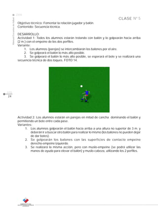 CLASE
ManualEscuelasdefútbol
2008
pág.
Nº 5
Objetivo técnico: Fomentar la relación jugador y balón.
Contenido: Secuencia técnica.
DESARROLLO:
Actividad 1: Todos los alumnos estarán trotando con balón y lo golpearán hacia arriba
(2 m.) con el empeine de los dos perfiles.
Variante:
1. Los alumnos (parejas) se intercambiarán los balones por el aire.
2. Se golpeará el balón lo más alto posible.
3. Se golpeará el balón lo más alto posible, se esperará el bote y se realizará una
secuencia técnica de dos toques. FOTO 14.
24
Actividad 2: Los alumnos estarán en parejas en mitad de cancha dominando el balón y
permitiendo un bote entre cada pase.
Variantes:
1. Los alumnos golpearán el balón hacia arriba a una altura no superior de 3 m. y
deberán ir a buscar otro balón para realizar lo mismo (los balones no pueden dejar
de dar botes).
2. Se golpearán los balones con las superficies de contacto empeine
derecho-empeine izquierdo.
3. Se realizará la misma acción, pero con muslo-empeine (se podrá utilizar las
manos de ayuda para elevar el balón) y muslo-cabeza, utilizando los 2 perfiles.
 