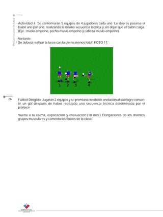 CLASE
ManualEscuelasdefútbol
2008
pág.
26
Actividad 4: Se conformarán 5 equipos de 4 jugadores cada uno. La idea es pasarse el
balón uno por uno, realizando la misma secuencia técnica y sin dejar que el balón caiga.
(Eje.: muslo-empeine, pecho-muslo-empeine y cabeza-muslo-empeine).
Variante:
Se deberá realizar la tarea con la pierna menos hábil. FOTO 17.
Fútbol Dirigido: Jugarán 2 equipos y se premiará con doble anotación al que logre conver-
tir un gol después de haber realizado una secuencia técnica determinada por el
profesor.
Vuelta a la calma, explicación y evaluación:(10 min.) Elongaciones de los distintos
grupos musculares y comentarios finales de la clase.
 