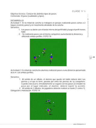 www.chiledeportes.cl
2008ManualEscuelasdefútbol
CLASE
pág.
Nº 6
27
Actividad 2: En mitad de cancha los alumnos realizarán pases a una distancia aproximada
de 6 m. con ambos perfiles.
Variantes:
1. Al sonido de un silbato, el alumno que queda sin balón deberá abrir sus
piernas y el que lo tiene, pasarlo por entre las piernas de su compañero.
Cuando esto ocurra, inmediatamente se seguirá con los pases (si el balón no
pasa por el lugar indicado, el alumno deberá repetir la acción).
2. Al sonido de 2 silbatos, los jugadores deberán realizar un duelo (1 contra 1).
Elongación e hidratación. FOTO 19.
Objetivo técnico: Conocer los distintos tipos de pases.
Contenido: El pase (cualidades y tipos).
DESARROLLO:
Actividad 1: En la mitad de cancha se trabajará en parejas realizando pases cortos a 2
toques (control y pase) y en movimiento alrededor de la cancha.
Variantes:
1. Los pases se darán con el borde interno del perfil hábil y luego el perfil menos
hábil.
2. Se realizarán pases con el mismo compañero aumentando la distancia y
utilizando ambos perfiles. FOTO 18.
 