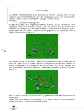 CLASE
ManualEscuelasdefútbol
2008
pág.
28
Parte principal
Actividad 3: Utilizando toda la mitad de cancha se ubicarán en parejas frente a frente
dentro de un espacio delimitado por conos. En el espacio que queda entre un cono y otro,
deberán realizar pases con el compañero a 2 toques (control y pase).
Variantes:
1. Se trabajarán ambos perfiles.
Siempre realizando pases, el profesor nombrará números, los que tendrán una tarea
específica a realizar: 1: arrancarán hacia la orilla los alumnos que quedaron en ese
momento con balón y los otros deberán alcanzarlos; 2: arrancarán los alumnos que queda-
ron sin balón (los otros pillan); 3: correrán los dos grupos hacia sus respectivas orillas y
deberán llegar al centro. FOTO 20.
Actividad 4: El grupo se dividirá en 2 equipos de 10 jugadores. Un equipo se ubicará en la
mitad de cancha y deberá realizar 10 pases consecutivos sin que el balón salga de los
límites e impidiendo que el equipo rival les quite el balón. Tendrán solo 3 rivales que
intentarán impedir los 10 pases. Serán solo 3 posibilidades para luego evaluar al otro grupo.
FOTO 21.
Fútbol Dirigido: Se realizarán 2 equipos de 10 jugadores donde los goles deberán ser con
borde interno.
Vuelta a la calma, explicación y evaluación (10 min.): Elongaciones de los distintos
grupos musculares y comentarios finales de la clase.
 