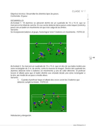 www.chiledeportes.cl
2008ManualEscuelasdefútbol
CLASE
pág.
Nº 7
29
Objetivo técnico: Desarrollar los distintos tipos de pases.
Contenido: El pase
DESARROLLO:
Actividad 1: 10 alumnos se ubicarán dentro de un cuadrado de 15 x 15 m. que se
marcará en la mitad de cancha. En ese sector deberán darse pases a dos toques (control y
pase) con un balón en movimiento sin que éste salga de los límites.
Variante:
Se incorporarán balones al grupo, hasta lograr tener 5 balones en movimiento. FOTO 22.
Actividad 2: Se marcará un cuadrado de 15 x 15 m. que en dos de sus lados tendrá una
zona rectangular de 2 m. de ancho, como lo muestra la imagen. Dentro del cuadrado los
alumnos deberán tener 6 balones en movimiento y uno de color diferente. El profesor
tocará el silbato para que el balón distinto sea enviado desde una zona rectangular a
la otra por medio de un pase a media altura.
Variante:
1. Cuando el profesor toque el silbato dos veces serán los 5 balones que
deberán cumplir la misión. FOTO 23
Hidratación y elongación.
 