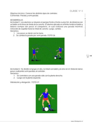 www.chiledeportes.cl
2008ManualEscuelasdefútbol
CLASE
pág.
Nº 8
31
Objetivo técnico: Conocer los distintos tipos de controles.
Contenido: Parada y semi-parada.
DESARROLLO:
Actividad 1: Los alumnos se situarán en parejas frente a frente a unos 5m. de distancia con
un balón en la línea de fondo de la cancha. El alumno ubicado en el límite tendrá el balón y
deberá siempre dar pases al compañero, el cual realizará una parada mientras
retrocede de espalda hasta la mitad de cancha. Luego, cambio.
Variantes:
1. Los pases se darán con la mano.
2. Se cambia la parada por semi parada. FOTO 26
Actividad 2: Se dividirá al grupo en dos, la mitad con balón y la otra sin él. Deberán darse
pases realizando semi paradas al controlar.
Variantes:
1. Se controlará con una parada sólo con la planta derecha.
2. Luego con la planta izquierda.
Hidratación y elongación. FOTO 27.
 
