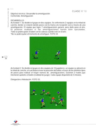 CLASE
ManualEscuelasdefútbol
2008
pág.
Nº 10
36
Objetivo técnico: Desarrollar la amortiguación.
Contenido: Amortiguación
DESARROLLO:
Actividad 1: Se dividirá el grupo en dos equipos. Se enfrentarán 2 equipos en la mitad de
cancha, donde se estarán dando pases con la mano y la recepción será a través de una
amortiguación. El equipo que logre 7 amortiguaciones ganará, para darle paso al otro.
El profesor evaluará si las amortiguaciones fueron bien ejecutadas.
*Solo se podrá quitar el balón con la cabeza cuando esté en el aire.
*No se podrá quitar al momento de amortiguar. FOTO 34.
Actividad 2: Se dividirá el grupo en dos equipos de 10 jugadores; un equipo se ubicará en
la mitad de cancha, el cual deberá tener la posesión del balón a través de los distintos tipos
de pases para realizar el mayor número de amortiguaciones. Existirán 2 rivales que
intentarán quitarles el balón (realidad de juego). Cada equipo dispondrá de 5 minutos.
Elongación e hidratación. FOTO 35.
 