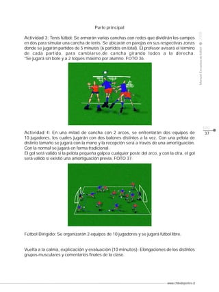 www.chiledeportes.cl
2008ManualEscuelasdefútbol
CLASE
pág.
37
Parte principal
Actividad 3: Tenis fútbol: Se armarán varias canchas con redes que dividirán los campos
en dos para simular una cancha de tenis. Se ubicarán en parejas en sus respectivas zonas
donde se jugarán partidos de 5 minutos (6 partidos en total). El profesor avisará el término
de cada partido, para cambiarse,de cancha girando todos a la derecha.
*Se jugará sin bote y a 2 toques máximo por alumno. FOTO 36.
Actividad 4: En una mitad de cancha con 2 arcos, se enfrentarán dos equipos de
10 jugadores, los cuales jugarán con dos balones distintos a la vez. Con una pelota de
distinto tamaño se jugará con la mano y la recepción será a través de una amortiguación.
Con la normal se jugará en forma tradicional.
El gol será válido si la pelota pequeña golpea cualquier poste del arco, y con la otra, el gol
será válido si existió una amortiguación previa. FOTO 37.
Fútbol Dirigido: Se organizarán 2 equipos de 10 jugadores y se jugará fútbol libre.
Vuelta a la calma, explicación y evaluación (10 minutos): Elongaciones de los distintos
grupos musculares y comentarios finales de la clase.
 
