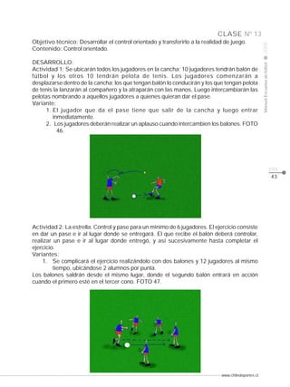 www.chiledeportes.cl
2008ManualEscuelasdefútbol
CLASE
pág.
Nº 13
43
Objetivo técnico: Desarrollar el control orientado y transferirlo a la realidad de juego.
Contenido: Control orientado.
DESARROLLO:
Actividad 1: Se ubicarán todos los jugadores en la cancha: 10 jugadores tendrán balón de
fútbol y los otros 10 tendrán pelota de tenis. Los jugadores comenzarán a
desplazarse dentro de la cancha; los que tengan balón lo conducirán y los que tengan pelota
de tenis la lanzarán al compañero y la atraparán con las manos. Luego intercambiarán las
pelotas nombrando a aquellos jugadores a quienes quieran dar el pase.
Variante:
1. El jugador que da el pase tiene que salir de la cancha y luego entrar
inmediatamente.
2. Los jugadores deberán realizar un aplauso cuando intercambien los balones. FOTO
46.
Actividad 2: La estrella. Control y pase para un mínimo de 6 jugadores. El ejercicio consiste
en dar un pase e ir al lugar donde se entregará. El que recibe el balón deberá controlar,
realizar un pase e ir al lugar donde entregó, y así sucesivamente hasta completar el
ejercicio.
Variantes:
1. Se complicará el ejercicio realizándolo con dos balones y 12 jugadores al mismo
tiempo, ubicándose 2 alumnos por punta.
Los balones saldrán desde el mismo lugar, donde el segundo balón entrará en acción
cuando el primero esté en el tercer cono. FOTO 47.
 