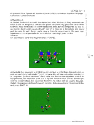 www.chiledeportes.cl
2008ManualEscuelasdefútbol
CLASE
pág.
Nº 14
45
Objetivo técnico: Ejecutar los distintos tipos de control orientado en la realidad de juego.
Contenido: Control orientado.
DESARROLLO:
Actividad: Se dispondrán en dos filas separadas a 10 m. de distancia. Un grupo estará con
balón; el otro sin. El ejercicio consistirá en que se den pases: el jugador que parte con el
balón dirá hacia dónde debe ser el control (adelante, atrás, derecha e izquierda). La idea es
que nombre la dirección cuando el balón esté en la mitad de la trayectoria. Los pases
partirán a ras de suelo, luego con la mano y después mano-empeine. Un punto muy
importante es que ocupen todas las superficies de contacto y los dos perfiles.
Variante:
Los jugadores se pondrán a mayor distancia. FOTO 50.
Actividad 2: Los jugadores se dividirán en parejas lque se enfrentarán dos contra dos en
cada terreno de juego delimitado. El jugador en posesión del balón realizará un pase largo a
su compañero, para que efectúe un control sobre éste. Entre ambos jugadores se situarán
los oponentes, que intentarán evitar que el jugador reciba el balón o en su defecto que
controle con comodidad. Los jugadores defensivos no podrán salir de su zona de juego.
Cada 3 intercepciones de los defensas o 5 controles de los atacantes se intercambiarán las
posiciones. FOTO 51.
 