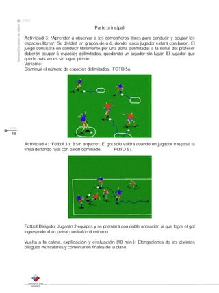 CLASE
ManualEscuelasdefútbol
2008
pág.
48
Parte principal
Actividad 3: “Aprender a observar a los compañeros libres para conducir y ocupar los
espacios libres”: Se dividirá en grupos de a 6, donde cada jugador estará con balón. El
juego consistirá en conducir libremente por una zona delimitada; a la señal del profesor
deberán ocupar 5 espacios delimitados, quedando un jugador sin lugar. El jugador que
quede más veces sin lugar, pierde.
Variante:
Disminuir el número de espacios delimitados. FOTO 56.
Actividad 4: “Fútbol 3 x 3 sin arquero”: El gol sólo valdrá cuando un jugador traspase la
línea de fondo rival con balón dominado. FOTO 57.
Fútbol Dirigido: Jugarán 2 equipos y se premiará con doble anotación al que logre el gol
ingresando al arco rival con balón dominado.
Vuelta a la calma, explicación y evaluación (10 min.): Elongaciones de los distintos
pliegues musculares y comentarios finales de la clase.
 