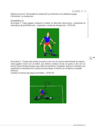 www.chiledeportes.cl
2008ManualEscuelasdefútbol
CLASE
pág.
Nº 16
49
Objetivo técnico: Desarrollar la conducción y transferirla a la realidad de juego.
Contenido: La conducción.
DESARROLLO:
Actividad 1: Cada jugador conducirá el balón en diferentes direcciones, cambiando de
velocidad y de perfil (derecha – izquierda), a modo de introducción. FOTO 58.
Actividad 2: “Conducción desde un punto a otro con un número determinado de toques”:
cada jugador estará con un balón, que deberá conducir desde un punto a otro con un
número determinado de toques que indicará el profesor. El jugador deberá ir contando y así
regulando la velocidad de la conducción para llegar a destino con el objetivo cumplido.
Variante:
Cambiar el número de toques permitidos. FOTO 59.
 