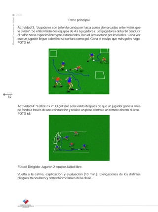 CLASE
ManualEscuelasdefútbol
2008
pág.
52
Parte principal
Actividad 3: “Jugadores con balón lo conducen hacia zonas demarcadas ante rivales que
lo evitan”: Se enfrentarán dos equipos de 4 a 6 jugadores. Los jugadores deberán conducir
el balón hacia espacios libres pre-establecidos, lo cual será evitado por los rivales. Cada vez
que un jugador llegue a destino se contará como gol. Gana el equipo que más goles haga.
FOTO 64.
Actividad 4: “Fútbol 7 x 7”: El gol sólo será válido después de que un jugador gane la línea
de fondo a través de una conducción y realice un pase-centro o un remate directo al arco.
FOTO 65.
Fútbol Dirigido: Jugarán 2 equipos fútbol libre.
Vuelta a la calma, explicación y evaluación (10 min.): Elongaciones de los distintos
pliegues musculares y comentarios finales de la clase.
 