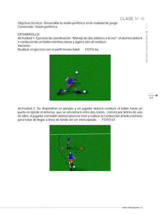 www.chiledeportes.cl
2008ManualEscuelasdefútbol
CLASE
pág.
Nº 18
53
Objetivo técnico: Desarrollar la visión periférica en la realidad de juego.
Contenido: Visión periférica.
DESARROLLO:
Actividad 1: Ejercicio de coordinación: “Manejo de dos balones a la vez”: el alumno deberá
ir conduciendo un balón mientras lanza y agarra otro al conducir.
Variante:
Realizar el ejercicio con el perfil menos hábil. FOTO 66.
Actividad 2: Se dispondrán en parejas y un jugador deberá conducir el balón hasta un
punto en donde el defensa, que se encontrará entre dos conos, correrá por detrás de uno
de ellos; el jugador con balón deberá observar esto y realizar la conducción al lado contrario
para tratar de llegar a línea de fondo sin ser interceptado. FOTO 67.
 