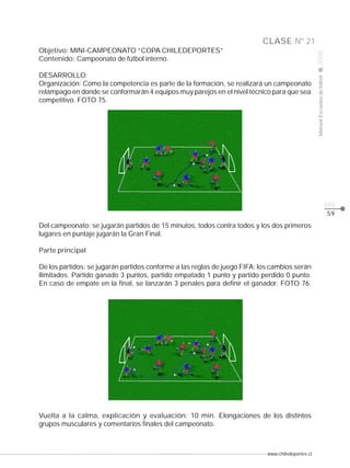 www.chiledeportes.cl
2008ManualEscuelasdefútbol
CLASE
pág.
Nº 21
59
Objetivo: MINI-CAMPEONATO “COPA CHILEDEPORTES”
Contenido: Campeonato de fútbol interno.
DESARROLLO:
Organización: Como la competencia es parte de la formación, se realizará un campeonato
relámpago en donde se conformarán 4 equipos muy parejos en el nivel técnico para que sea
competitivo. FOTO 75.
Del campeonato: se jugarán partidos de 15 minutos, todos contra todos y los dos primeros
lugares en puntaje jugarán la Gran Final.
Parte principal
De los partidos: se jugarán partidos conforme a las reglas de juego FIFA; los cambios serán
ilimitados. Partido ganado 3 puntos, partido empatado 1 punto y partido perdido 0 punto.
En caso de empate en la final, se lanzarán 3 penales para definir el ganador. FOTO 76.
Vuelta a la calma, explicación y evaluación: 10 min. Elongaciones de los distintos
grupos musculares y comentarios finales del campeonato.
 