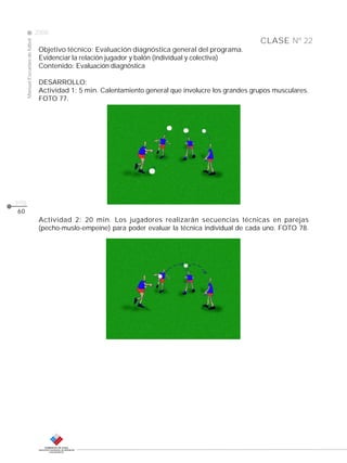 CLASE
ManualEscuelasdefútbol
2008
pág.
Objetivo técnico: Evaluación diagnóstica general del programa.
Evidenciar la relación jugador y balón (individual y colectiva)
Contenido: Evaluación diagnóstica
DESARROLLO:
Actividad 1: 5 min. Calentamiento general que involucre los grandes grupos musculares.
FOTO 77.
60
Actividad 2: 20 min. Los jugadores realizarán secuencias técnicas en parejas
(pecho-muslo-empeine) para poder evaluar la técnica individual de cada uno. FOTO 78.
Nº 22
 