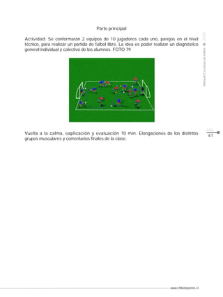 www.chiledeportes.cl
2008ManualEscuelasdefútbol
CLASE
pág.
61
Vuelta a la calma, explicación y evaluación 10 min. Elongaciones de los distintos
grupos musculares y comentarios finales de la clase.
Parte principal
Actividad: Se conformarán 2 equipos de 10 jugadores cada uno, parejos en el nivel
técnico, para realizar un partido de fútbol libre. La idea es poder realizar un diagnóstico
general individual y colectivo de los alumnos. FOTO 79
 