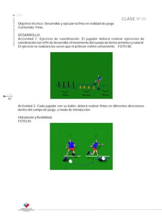 CLASE
ManualEscuelasdefútbol
2008
pág.
Nº 23
62
Objetivo técnico: Desarrollar y ejecutar la finta en realidad de juego.
Contenido: Finta.
DESARROLLO:
Actividad 1: Ejercicio de coordinación. El jugador deberá realizar ejercicios de
coordinación con el fin de desarrollar el movimiento del cuerpo de forma armónica y natural.
El ejercicio se realizará las veces que el profesor estime conveniente. FOTO 80.
Actividad 2: Cada jugador con su balón, deberá realizar fintas en diferentes direcciones
dentro del campo de juego, a modo de introducción.
Hidratación y flexibilidad.
FOTO 81.
 