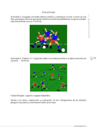www.chiledeportes.cl
2008ManualEscuelasdefútbol
CLASE
pág.
63
Parte principal
Actividad 3: el jugador con balón deberá conducir y sobrepasar al rival, a través de una
finta para llegar a línea de gol, donde el defensa tendrá la posibilidad de recuperar el balón,
sólo interviniendo una vez. FOTO 82.
Actividad 4: “Fútbol 7 x 7”: el gol sólo valdrá si su realizó una finta a su último rival antes de
convertir. FOTO 83.
Fútbol Dirigido: Jugarán 2 equipos fútbol libre.
Vuelta a la calma, explicación y evaluación 10 min. Elongaciones de los distintos
pliegues musculares y comentarios finales de la clase.
 