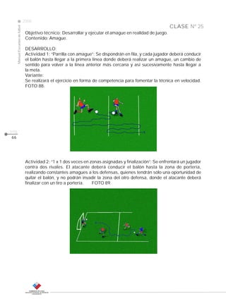 CLASE
ManualEscuelasdefútbol
2008
pág.
Nº 25
66
Objetivo técnico: Desarrollar y ejecutar el amague en realidad de juego.
Contenido: Amague.
DESARROLLO:
Actividad 1: “Parrilla con amague”: Se dispondrán en fila, y cada jugador deberá conducir
el balón hasta llegar a la primera línea donde deberá realizar un amague, un cambio de
sentido para volver a la línea anterior más cercana y así sucesivamente hasta llegar a
la meta.
Variante:
Se realizará el ejercicio en forma de competencia para fomentar la técnica en velocidad.
FOTO 88.
Actividad 2: “1 x 1 dos veces en zonas asignadas y finalización”: Se enfrentará un jugador
contra dos rivales. El atacante deberá conducir el balón hasta la zona de portería,
realizando constantes amagues a los defensas, quienes tendrán sólo una oportunidad de
quitar el balón, y no podrán invadir la zona del otro defensa, donde el atacante deberá
finalizar con un tiro a portería. FOTO 89.
 