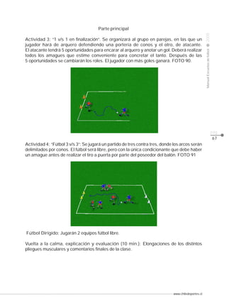 www.chiledeportes.cl
2008ManualEscuelasdefútbol
CLASE
pág.
67
Parte principal
Actividad 3: “1 v/s 1 en finalización”. Se organizará al grupo en parejas, en las que un
jugador hará de arquero defendiendo una portería de conos y el otro, de atacante.
El atacante tendrá 5 oportunidades para encarar al arquero y anotar un gol. Deberá realizar
todos los amagues que estime conveniente para concretar el tanto. Después de las
5 oportunidades se cambiarán los roles. El jugador con más goles ganará. FOTO 90.
Actividad 4: “Fútbol 3 v/s 3”: Se jugará un partido de tres contra tres, donde los arcos serán
delimitados por conos. El fútbol será libre, pero con la única condicionante que debe haber
un amague antes de realizar el tiro a puerta por parte del poseedor del balón. FOTO 91
Fútbol Dirigido: Jugarán 2 equipos fútbol libre.
Vuelta a la calma, explicación y evaluación (10 min.): Elongaciones de los distintos
pliegues musculares y comentarios finales de la clase.
 
