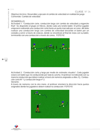CLASE
ManualEscuelasdefútbol
2008
pág.
Nº 26
68
Objetivo técnico: Desarrollar y ejecutar el cambio de velocidad en realidad de juego.
Contenido: Cambio de velocidad.
DESARROLLO:
Actividad 1: “Conducción corta, conducción larga con cambio de velocidad y enganche
final”: Se dispondrá el grupo en hileras, donde cada uno tendrá balón. El primer jugador
empezará realizando una conducción corta hasta un punto marcado por un cono; allí debe
realizar una conducción larga con cambio de velocidad lanzando el balón por un
costado y correr a través de estacas, donde se encontrará al final de éstas con su balón,
terminando con una conducción a través de conos. FOTO 92
Actividad 2: “Conducción corta y larga por medio de estímulos visuales”: Cada jugador
estará con balón que irá conduciendo por toda la cancha. El profesor irá indicando con su
mano la conducción que deben realizar a través de números asignados a ellas: Ej.: Conduc-
ción corta Nº 1 y conducción larga nº 2.
Variante:
A través de números con la otra mano, el profesor orientará la dirección hacia puntos
asignados donde los jugadores deben realizar la conducción. FOTO 93
 