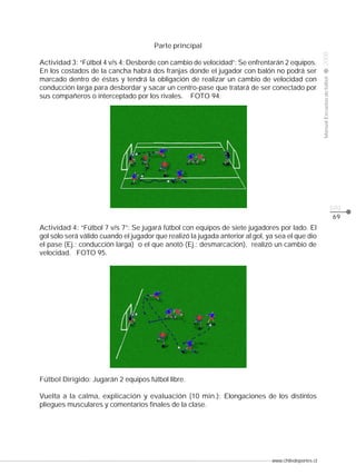 www.chiledeportes.cl
2008ManualEscuelasdefútbol
CLASE
pág.
69
Parte principal
Actividad 3: “Fútbol 4 v/s 4: Desborde con cambio de velocidad”: Se enfrentarán 2 equipos.
En los costados de la cancha habrá dos franjas donde el jugador con balón no podrá ser
marcado dentro de éstas y tendrá la obligación de realizar un cambio de velocidad con
conducción larga para desbordar y sacar un centro-pase que tratará de ser conectado por
sus compañeros o interceptado por los rivales. FOTO 94.
Actividad 4: “Fútbol 7 v/s 7”: Se jugará fútbol con equipos de siete jugadores por lado. El
gol sólo será válido cuando el jugador que realizó la jugada anterior al gol, ya sea el que dio
el pase (Ej.: conducción larga) o el que anotó (Ej.: desmarcación), realizó un cambio de
velocidad. FOTO 95.
Fútbol Dirigido: Jugarán 2 equipos fútbol libre.
Vuelta a la calma, explicación y evaluación (10 min.): Elongaciones de los distintos
pliegues musculares y comentarios finales de la clase.
 