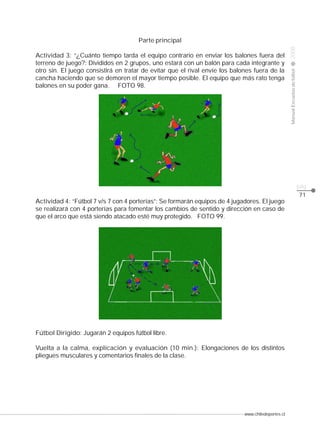 www.chiledeportes.cl
2008ManualEscuelasdefútbol
CLASE
pág.
71
Parte principal
Actividad 3: “¿Cuánto tiempo tarda el equipo contrario en enviar los balones fuera del
terreno de juego?: Divididos en 2 grupos, uno estará con un balón para cada integrante y
otro sin. El juego consistirá en tratar de evitar que el rival envíe los balones fuera de la
cancha haciendo que se demoren el mayor tiempo posible. El equipo que más rato tenga
balones en su poder gana. FOTO 98.
Actividad 4: “Fútbol 7 v/s 7 con 4 porterías”: Se formarán equipos de 4 jugadores. El juego
se realizará con 4 porterías para fomentar los cambios de sentido y dirección en caso de
que el arco que está siendo atacado esté muy protegido. FOTO 99.
Fútbol Dirigido: Jugarán 2 equipos fútbol libre.
Vuelta a la calma, explicación y evaluación (10 min.): Elongaciones de los distintos
pliegues musculares y comentarios finales de la clase.
 