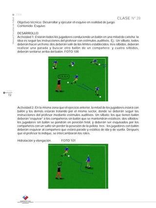 CLASE
ManualEscuelasdefútbol
2008
pág.
Nº 28
72
Objetivo técnico: Desarrollar y ejecutar el esquive en realidad de juego.
Contenido: Esquive.
DESARROLLO:
Actividad 1: Estarán todos los jugadores conduciendo un balón en una mitad de cancha; la
idea es seguir las instrucciones del profesor con estímulos auditivos. Ej.: Un silbato, todos
deberán hacer un freno; dos deberán salir de los límites establecidos: tres silbidos, deberán
realizar una parada y buscar otro balón de un compañero; y cuatro silbidos,
deberán sentarse arriba del balón. FOTO 100
Actividad 2: En la misma zona que el ejercicio anterior, la mitad de los jugadores estará con
balón y los demás estarán trotando por el mismo sector, donde se deberán seguir las
instrucciones del profesor mediante estímulos auditivos. Un silbato: los que tienen balón
deberán “esquivar” a los compañeros sin balón que se mantendrán estáticos; dos silbidos:
los jugadores sin balón se pondrán en posición fetal, y deberán ser esquivados por los
compañeros con un salto sin perder la posesión de la pelota; tres : los jugadores con balón
deberán esquivar al compañero que estará parado y estático de ida y de vuelta. Después
que el profesor lo indique, se intercambiarán los roles.
Hidratación y elongación. FOTO 101
 