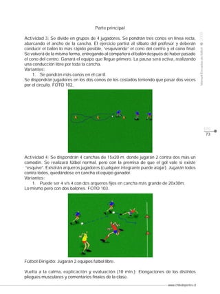www.chiledeportes.cl
2008ManualEscuelasdefútbol
CLASE
pág.
73
Parte principal
Actividad 3: Se divide en grupos de 4 jugadores. Se pondrán tres conos en línea recta,
abarcando el ancho de la cancha. El ejercicio partirá al silbato del profesor y deberán
conducir el balón lo más rápido posible, “esquivando” el cono del centro y el cono final.
Se volverá de la misma forma, entregando al compañero el balón después de haber pasado
el cono del centro. Ganará el equipo que llegue primero. La pausa será activa, realizando
una conducción libre por toda la cancha.
Variantes:
1. Se pondrán más conos en el carril.
Se dispondrán jugadores en los dos conos de los costados teniendo que pasar dos veces
por el circuito. FOTO 102.
Actividad 4: Se dispondrán 4 canchas de 15x20 m. donde jugarán 2 contra dos más un
comodín. Se realizará fútbol normal, pero con la premisa de que el gol vale si existe
“esquive”. Existirán arqueros jugadores (cualquier integrante puede atajar). Jugarán todos
contra todos, quedándose en cancha el equipo ganador.
Variantes:
1. Puede ser 4 v/s 4 con dos arqueros fijos en cancha más grande de 20x30m.
Lo mismo pero con dos balones. FOTO 103.
Fútbol Dirigido: Jugarán 2 equipos fútbol libre.
Vuelta a la calma, explicación y evaluación (10 min.): Elongaciones de los distintos
pliegues musculares y comentarios finales de la clase.
 