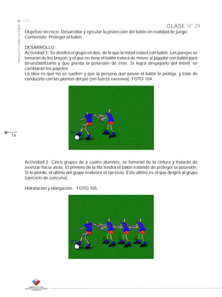 CLASE
ManualEscuelasdefútbol
2008
pág.
Nº 29
74
Objetivo técnico: Desarrollar y ejecutar la protección del balón en realidad de juego.
Contenido: Proteger el balón.
DESARROLLO:
Actividad 1: Se dividirá el grupo en dos, de la que la mitad estará con balón. Las parejas se
tomarán de los brazos, y el que no tiene el balón tratará de mover al jugador con balón para
desestabilizarlo y que pierda la posesión de éste. Si logra despojarlo del móvil, se
cambiarán los papeles.
La idea es que no se suelten y que la persona que posee el balón lo proteja, y trate de
conducirlo con las plantas del pie (sin fuerza excesiva). FOTO 104.
Actividad 2: Cinco grupos de a cuatro alumnos, se tomarán de la cintura y tratarán de
avanzar hacia atrás. El primero de la fila tendrá el balón tratando de proteger la posesión.
Si lo pierde, el último del grupo realizará el ejercicio. Éste último es el que dirigirá al grupo
(ejercicio de cuncuna).
Hidratación y elongación. FOTO 105.
 