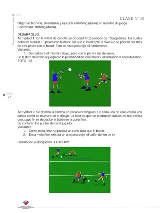 CLASE
ManualEscuelasdefútbol
2008
pág.
Nº 30
76
Objetivo técnico: Desarrollar y ejecutar el dribling (duelo) en realidad de juego.
Contenido: Dribling (duelo).
DESARROLLO:
Actividad 1: En la mitad de cancha se dispondrán 2 equipos de 10 jugadores, los cuales
deberán realizar 10 pases con la mano sin que lo intercepte el rival. No se podrán dar más
de tres pasos con el balón. Esto se hace para fijar el fundamento.
Variante:
1. Se realizará el mismo trabajo, pero con el pie y a ras de suelo.
Se le dará dirección al juego con la posibilidad de tener metas, alcanzando la línea de fondo.
FOTO 108
Actividad 2: Se dividirá la cancha en varios rectángulos. En cada uno de ellos estará una
pareja como se muestra en el dibujo. La idea es que se produzcan duelos de uno contra
uno, cuyo fin es depositar el balón en la zona final.
Se contarán los puntos de cada jugador.
Variantes:
1. Como meta final, se pondrá un cono para que lo boten.
2. En la meta final existirá un aro para dejar el balón dentro de él.
Hidratación y elongación. FOTO 109.
 