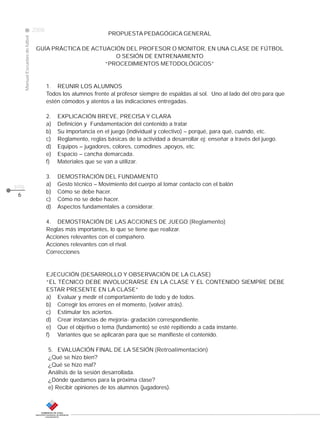 CLASE
ManualEscuelasdefútbol
2008
pág.
PROPUESTA PEDAGÓGICA GENERAL
GUÍA PRÁCTICA DE ACTUACIÓN DEL PROFESOR O MONITOR, EN UNA CLASE DE FÚTBOL
O SESIÓN DE ENTRENAMIENTO
“PROCEDIMIENTOS METODOLÓGICOS”
1. REUNIR LOS ALUMNOS
Todos los alumnos frente al profesor siempre de espaldas al sol. Uno al lado del otro para que
estén cómodos y atentos a las indicaciones entregadas.
2. EXPLICACIÓN BREVE, PRECISA Y CLARA
a) Definición y Fundamentación del contenido a tratar
b) Su importancia en el juego (individual y colectivo) – porqué, para qué, cuándo, etc.
c) Reglamento, reglas básicas de la actividad a desarrollar ej: enseñar a través del juego.
d) Equipos – jugadores, colores, comodines ,apoyos, etc.
e) Espacio – cancha demarcada.
f) Materiales que se van a utilizar.
3. DEMOSTRACIÓN DEL FUNDAMENTO
a) Gesto técnico – Movimiento del cuerpo al tomar contacto con el balón
b) Cómo se debe hacer.
c) Cómo no se debe hacer.
d) Aspectos fundamentales a considerar.
4. DEMOSTRACIÓN DE LAS ACCIONES DE JUEGO (Reglamento)
Reglas más importantes, lo que se tiene que realizar.
Acciones relevantes con el compañero.
Acciones relevantes con el rival.
Correcciones
EJECUCIÓN (DESARROLLO Y OBSERVACIÓN DE LA CLASE)
“EL TÉCNICO DEBE INVOLUCRARSE EN LA CLASE Y EL CONTENIDO SIEMPRE DEBE
ESTAR PRESENTE EN LA CLASE”
a) Evaluar y medir el comportamiento de todo y de todos.
b) Corregir los errores en el momento, (volver atrás).
c) Estimular los aciertos.
d) Crear instancias de mejoría- gradación correspondiente.
e) Que el objetivo o tema (fundamento) se esté repitiendo a cada instante.
f) Variantes que se aplicarán para que se manifieste el contenido.
5. EVALUACIÓN FINAL DE LA SESIÓN (Retroalimentación)
¿Qué se hizo bien?
¿Qué se hizo mal?
Análisis de la sesión desarrollada.
¿Dónde quedamos para la próxima clase?
e) Recibir opiniones de los alumnos (jugadores).
6
 