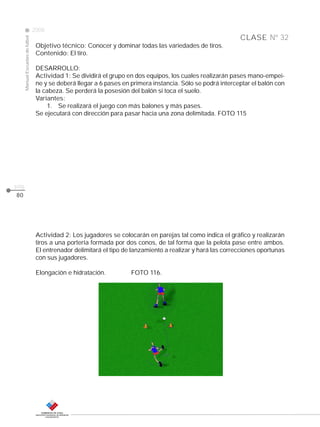 CLASE
ManualEscuelasdefútbol
2008
pág.
80
Objetivo técnico: Conocer y dominar todas las variedades de tiros.
Contenido: El tiro.
DESARROLLO:
Actividad 1: Se dividirá el grupo en dos equipos, los cuales realizarán pases mano-empei-
ne y se deberá llegar a 6 pases en primera instancia. Sólo se podrá interceptar el balón con
la cabeza. Se perderá la posesión del balón si toca el suelo.
Variantes:
1. Se realizará el juego con más balones y más pases.
Se ejecutará con dirección para pasar hacia una zona delimitada. FOTO 115
Actividad 2: Los jugadores se colocarán en parejas tal como indica el gráfico y realizarán
tiros a una portería formada por dos conos, de tal forma que la pelota pase entre ambos.
El entrenador delimitará el tipo de lanzamiento a realizar y hará las correcciones oportunas
con sus jugadores.
Elongación e hidratación. FOTO 116.
Nº 32
 