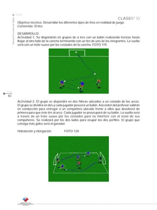 CLASE
ManualEscuelasdefútbol
2008
pág.
82
Nº 33
Objetivo técnico: Desarrollar los diferentes tipos de tiros en realidad de juego.
Contenido: El tiro.
DESARROLLO:
Actividad 1: Se dispondrán en grupos de a tres con un balón realizando trenzas hasta
llegar al otro lado de la cancha terminando con un tiro de uno de los integrantes. La vuelta
será con un trote suave por los costados de la cancha. FOTO 119.
Actividad 2: El grupo se dispondrá en dos hileras ubicados a un costado de los arcos.
El grupo se dividirá en dos y cada jugador poseerá un balón. A la orden del profesor saldrán
en conducción para entregar a un compañero ubicado frente a ellos que devolverá de
primera para que éste tire al arco. Cada jugador se preocupará de su balón. La vuelta será
a través de un trote suave por los costados para no interferir con el resto de sus
compañeros. Se realizará por los dos lados para ocupar los dos perfiles. El grupo que
consiga más goles será el ganador.
Hidratación y elongación. FOTO 120.
 