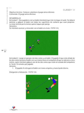 CLASE
ManualEscuelasdefútbol
2008
pág.
84
Nº 34
Objetivo técnico: Conocer y dominar el juego aéreo ofensivo.
Contenido: El juego aéreo ofensivo.
DESARROLLO:
Actividad 1: Dos jugadores con un balón intentarán que éste no toque el suelo. Se deberá
dominar y golpear el balón con todas las superficies de contacto que sean propicias.
La meta será de por lo menos quince toques por pareja.
Variantes:
Se intentará avanzar y retroceder con el balón en el aire. FOTO 123.
Actividad 2: Juego en parejas con dos conos y un balón. El jugador A que está al lado de
los dos conos lanzará el balón con sus manos hacia el compañero B que se ubicará a cinco
metros, quien intentará golpear uno de los dos conos que están al costado del compañero
A. Serán 10 remates por jugador.
Variante:
1. El jugador A entregará el balón con mano-empeine y mano-borde interno.
Elongación e hidratación. FOTO 124.
 