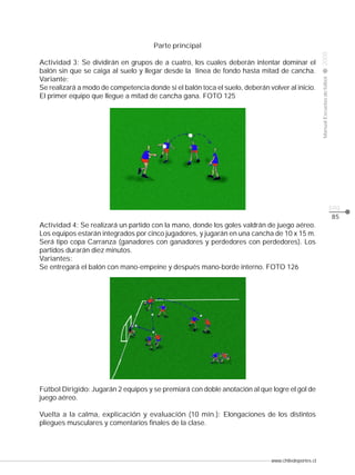 www.chiledeportes.cl
2008ManualEscuelasdefútbol
CLASE
pág.
85
Parte principal
Actividad 3: Se dividirán en grupos de a cuatro, los cuales deberán intentar dominar el
balón sin que se caiga al suelo y llegar desde la línea de fondo hasta mitad de cancha.
Variante:
Se realizará a modo de competencia donde si el balón toca el suelo, deberán volver al inicio.
El primer equipo que llegue a mitad de cancha gana. FOTO 125
Actividad 4: Se realizará un partido con la mano, donde los goles valdrán de juego aéreo.
Los equipos estarán integrados por cinco jugadores, y jugarán en una cancha de 10 x 15 m.
Será tipo copa Carranza (ganadores con ganadores y perdedores con perdedores). Los
partidos durarán diez minutos.
Variantes:
Se entregará el balón con mano-empeine y después mano-borde interno. FOTO 126
Fútbol Dirigido: Jugarán 2 equipos y se premiará con doble anotación al que logre el gol de
juego aéreo.
Vuelta a la calma, explicación y evaluación (10 min.): Elongaciones de los distintos
pliegues musculares y comentarios finales de la clase.
 